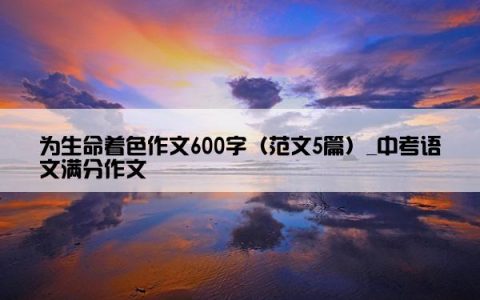 为生命着色作文600字（范文5篇）_中考语文满分作文