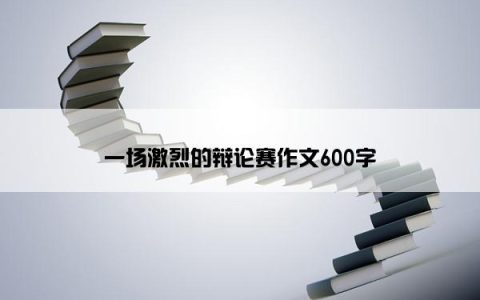 一场激烈的辩论赛作文600字