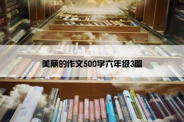 美丽的作文500字六年级3篇