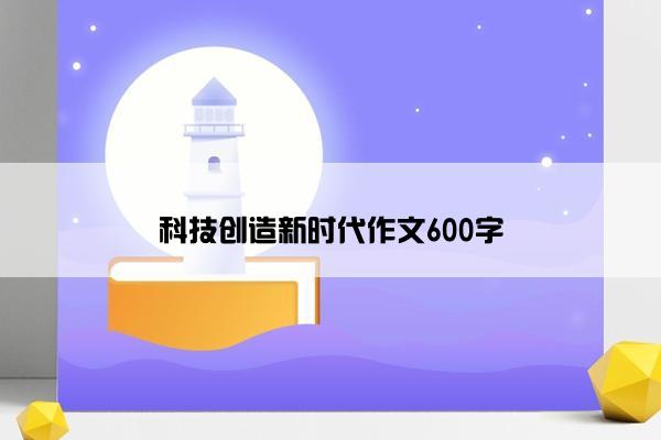 科技创造新时代作文600字