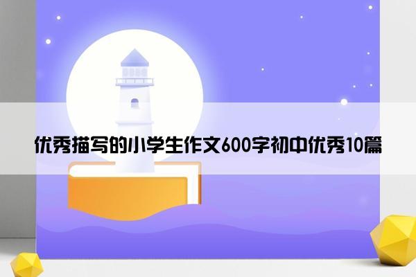 优秀描写的小学生作文600字初中优秀10篇