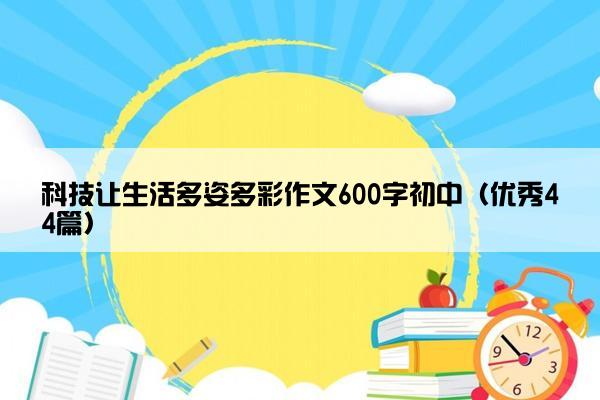 科技让生活多姿多彩作文600字初中（优秀44篇）