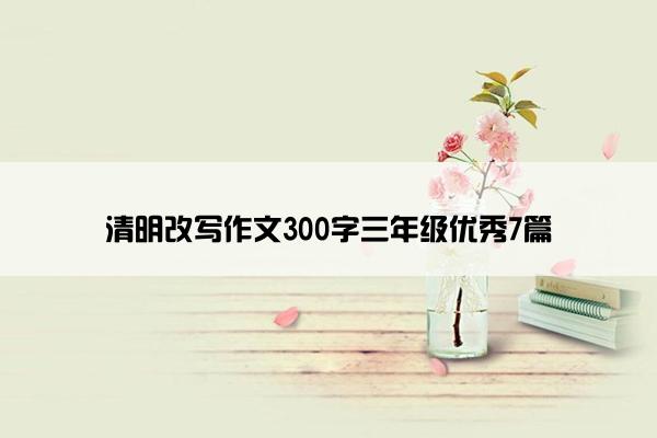 清明改写作文300字三年级优秀7篇