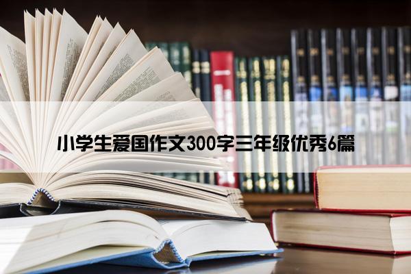 小学生爱国作文300字三年级优秀6篇