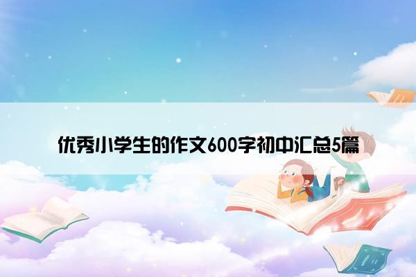 优秀小学生的作文600字初中汇总5篇