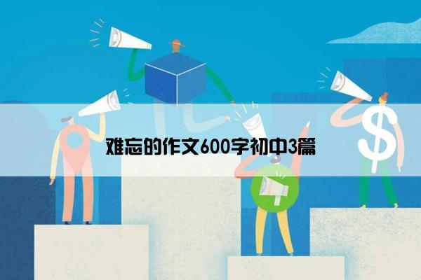 难忘的作文600字初中3篇