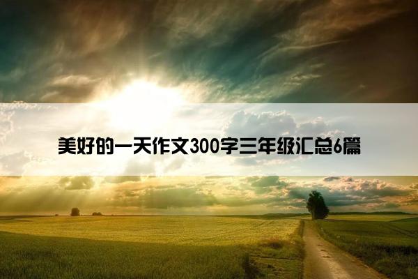 美好的一天作文300字三年级汇总6篇