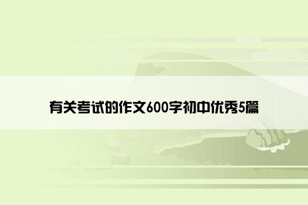 有关考试的作文600字初中优秀5篇