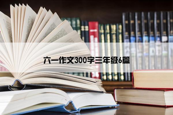 六一作文300字三年级6篇