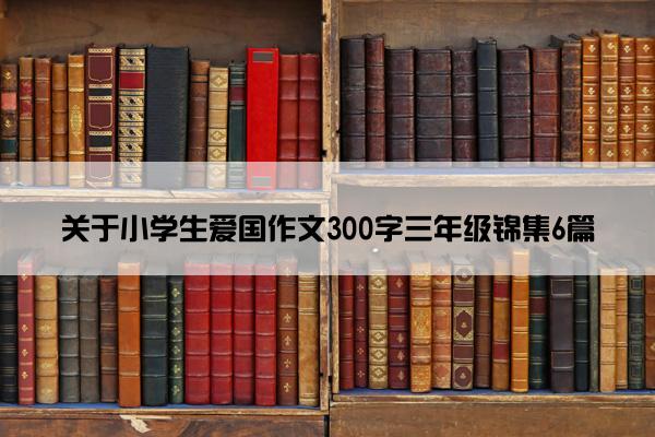 关于小学生爱国作文300字三年级锦集6篇