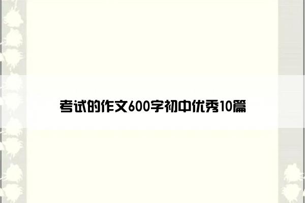 考试的作文600字初中优秀10篇