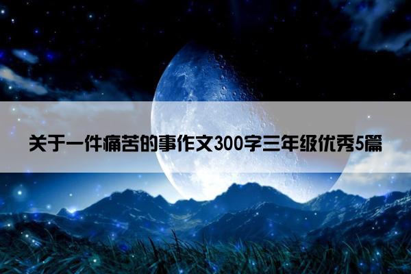 关于一件痛苦的事作文300字三年级优秀5篇