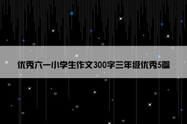 优秀六一小学生作文300字三年级优秀5篇