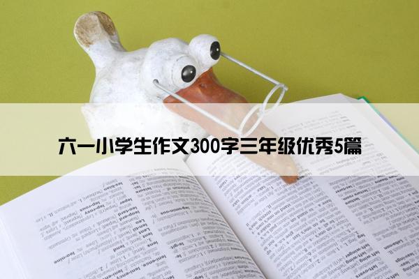 六一小学生作文300字三年级优秀5篇