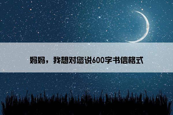 妈妈，我想对您说600字书信格式