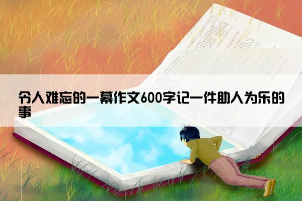 令人难忘的一幕作文600字记一件助人为乐的事