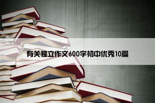 有关独立作文600字初中优秀10篇