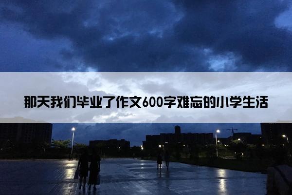 那天我们毕业了作文600字难忘的小学生活