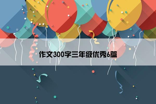 作文300字三年级优秀6篇