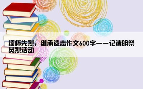 缅怀先烈，继承遗志作文600字一一记清明祭英烈活动