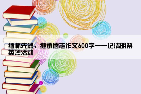 缅怀先烈，继承遗志作文600字一一记清明祭英烈活动