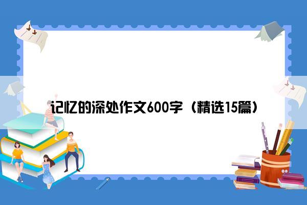 记忆的深处作文600字（精选15篇）