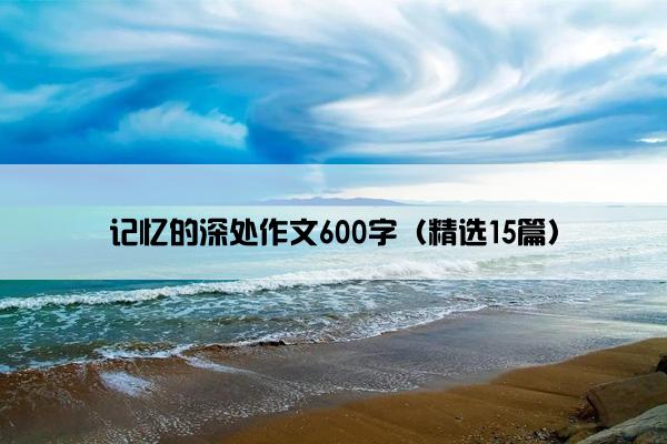 记忆的深处作文600字（精选15篇）