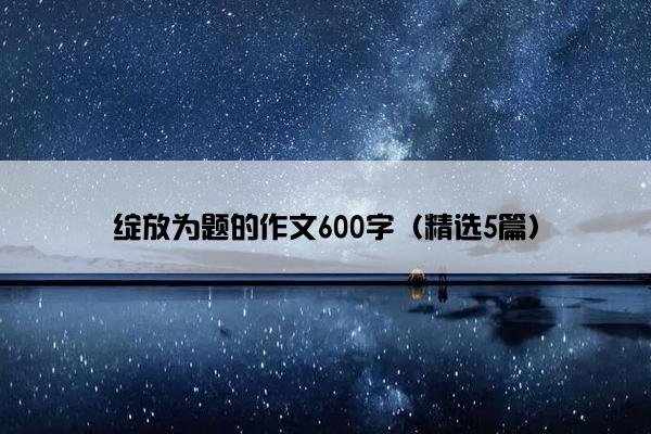 绽放为题的作文600字（精选5篇）