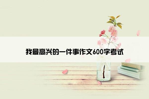 我最高兴的一件事作文600字考试