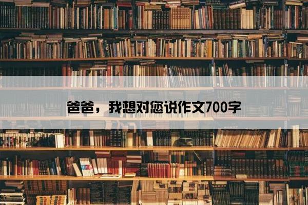 爸爸，我想对您说作文700字