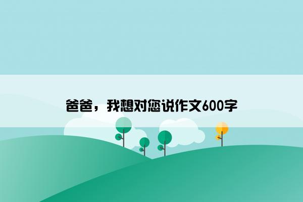 爸爸，我想对您说作文600字