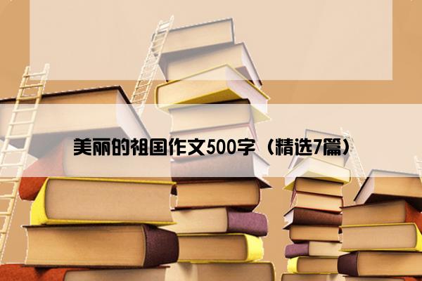 美丽的祖国作文500字（精选7篇）