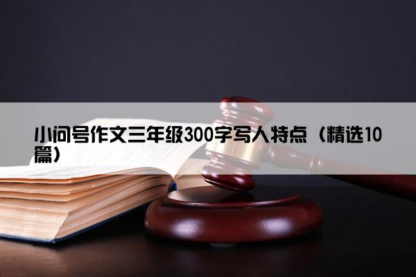 小问号作文三年级300字写人特点（精选10篇）