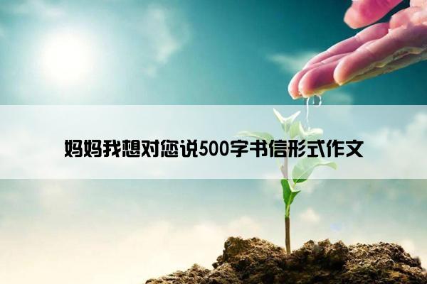 妈妈我想对您说500字书信形式作文