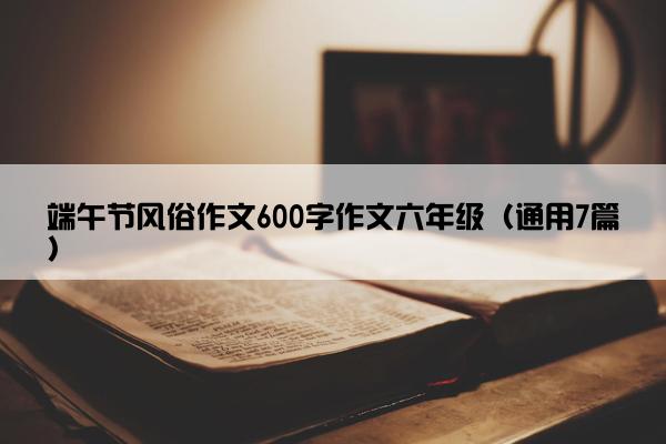 端午节风俗作文600字作文六年级（通用7篇）