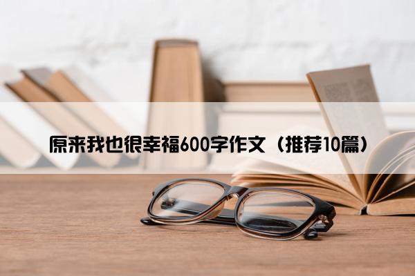 原来我也很幸福600字作文（推荐10篇）