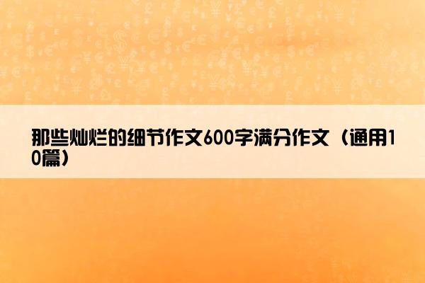 那些灿烂的细节作文600字满分作文（通用10篇）