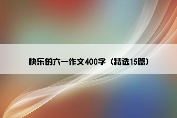 快乐的六一作文400字（精选15篇）