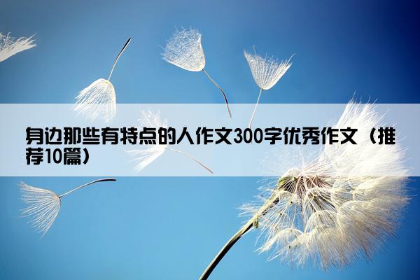 身边那些有特点的人作文300字优秀作文（推荐10篇）