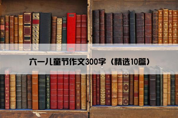 六一儿童节作文300字（精选10篇）