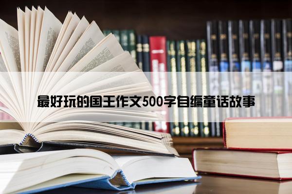 最好玩的国王作文500字自编童话故事