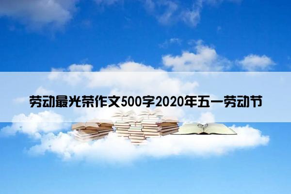 劳动最光荣作文500字2020年五一劳动节