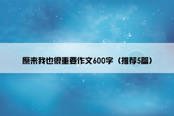 原来我也很重要作文600字（推荐5篇）