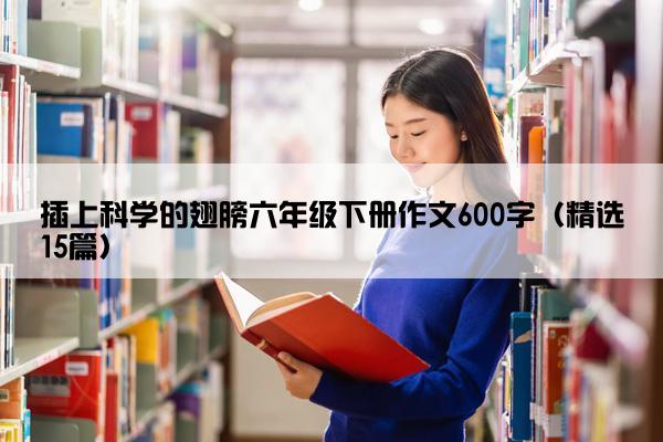 插上科学的翅膀六年级下册作文600字（精选15篇）