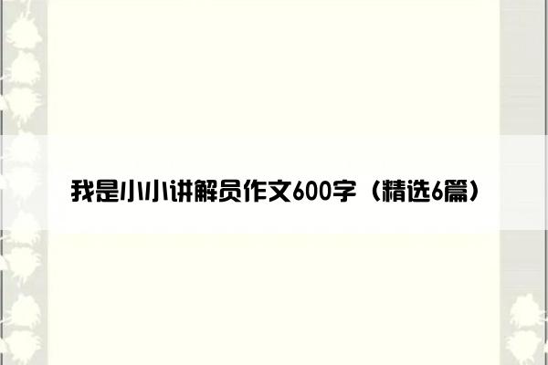 我是小小讲解员作文600字（精选6篇）