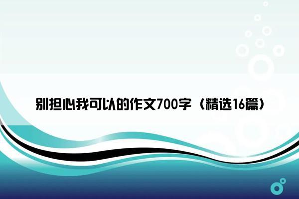 别担心我可以的作文700字（精选16篇）