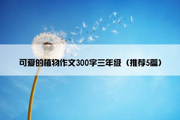 可爱的植物作文300字三年级（推荐5篇）