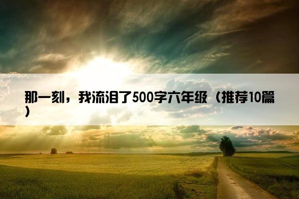 那一刻，我流泪了500字六年级（推荐10篇）