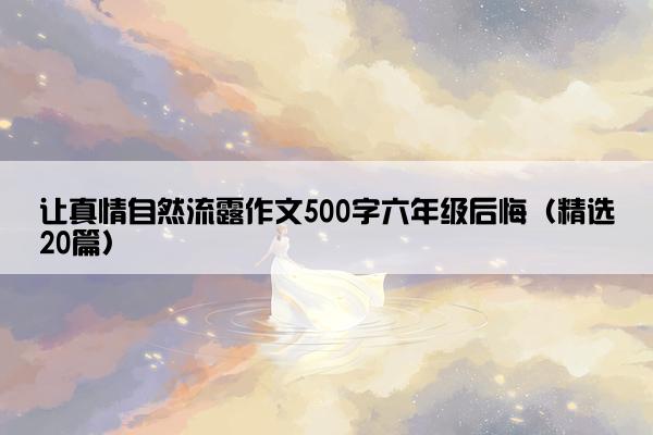 让真情自然流露作文500字六年级后悔（精选20篇）