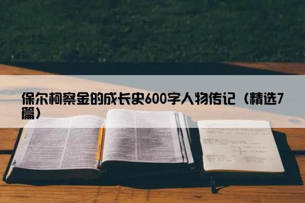 保尔柯察金的成长史600字人物传记（精选7篇）